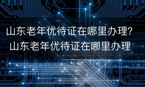 山东老年优待证在哪里办理？ 山东老年优待证在哪里办理