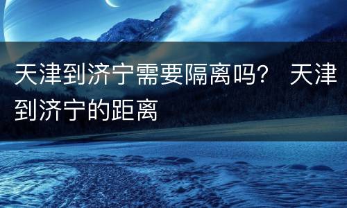 天津到济宁需要隔离吗？ 天津到济宁的距离