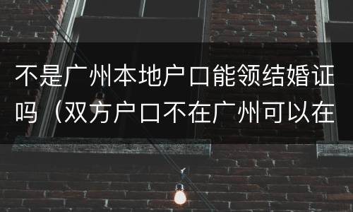 不是广州本地户口能领结婚证吗（双方户口不在广州可以在广州领结婚证吗）