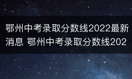 鄂州中考录取分数线2022最新消息 鄂州中考录取分数线2022最新消息查询