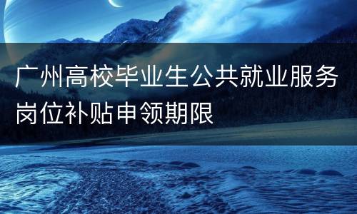 广州高校毕业生公共就业服务岗位补贴申领期限