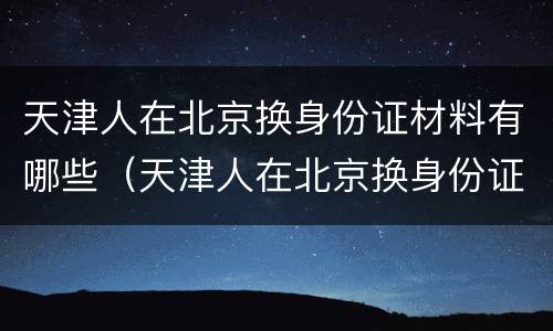 天津人在北京换身份证材料有哪些（天津人在北京换身份证材料有哪些要求）