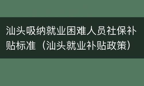汕头吸纳就业困难人员社保补贴标准（汕头就业补贴政策）