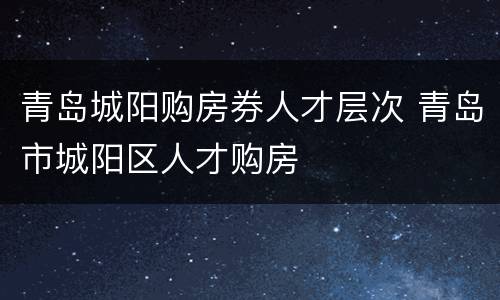 青岛城阳购房券人才层次 青岛市城阳区人才购房