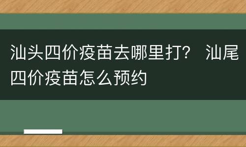 汕头四价疫苗去哪里打？ 汕尾四价疫苗怎么预约