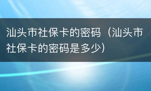 汕头市社保卡的密码（汕头市社保卡的密码是多少）