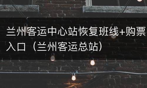 兰州客运中心站恢复班线+购票入口（兰州客运总站）