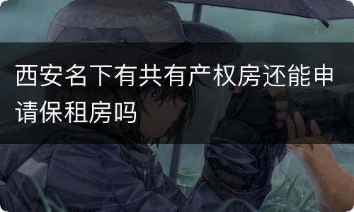 西安名下有共有产权房还能申请保租房吗