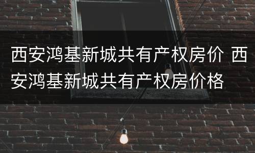 西安鸿基新城共有产权房价 西安鸿基新城共有产权房价格