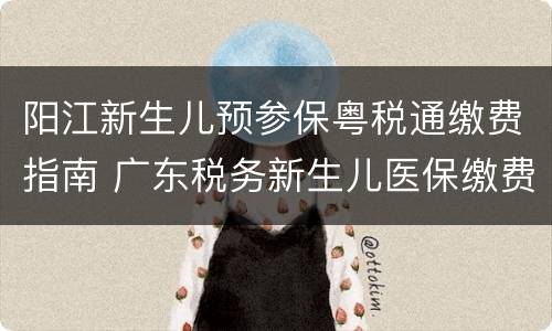 阳江新生儿预参保粤税通缴费指南 广东税务新生儿医保缴费