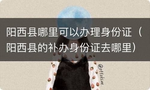 阳西县哪里可以办理身份证（阳西县的补办身份证去哪里）