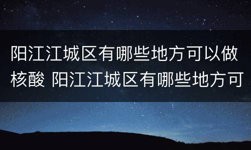 阳江江城区有哪些地方可以做核酸 阳江江城区有哪些地方可以做核酸的