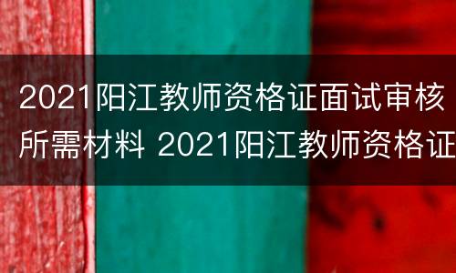 2021阳江教师资格证面试审核所需材料 2021阳江教师资格证面试审核所需材料