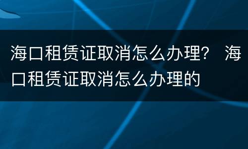 海口租赁证取消怎么办理？ 海口租赁证取消怎么办理的