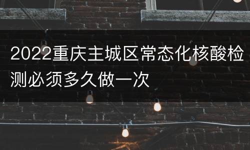 2022重庆主城区常态化核酸检测必须多久做一次