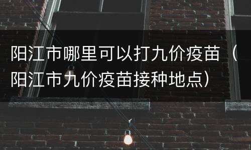 阳江市哪里可以打九价疫苗（阳江市九价疫苗接种地点）