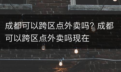 成都可以跨区点外卖吗? 成都可以跨区点外卖吗现在