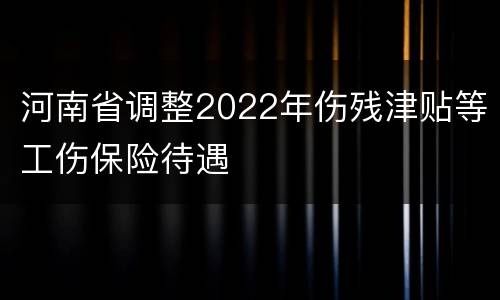 河南省调整2022年伤残津贴等工伤保险待遇