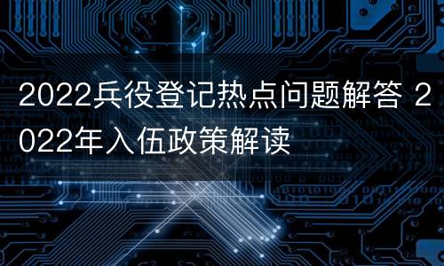 2022兵役登记热点问题解答 2022年入伍政策解读
