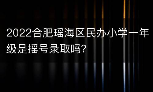 2022合肥瑶海区民办小学一年级是摇号录取吗？