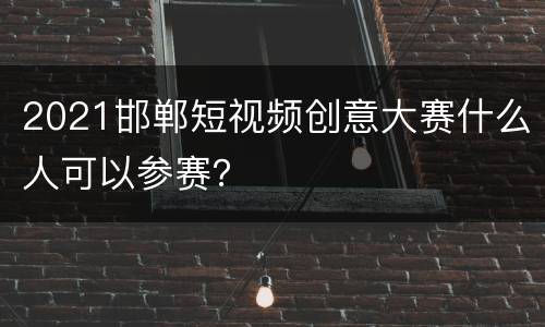 2021邯郸短视频创意大赛什么人可以参赛？