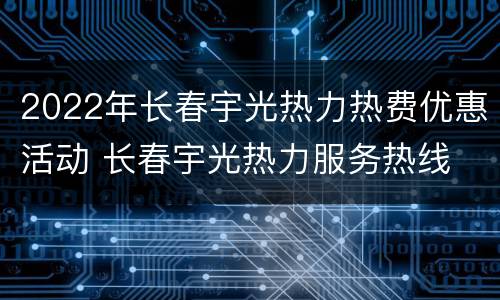 2022年长春宇光热力热费优惠活动 长春宇光热力服务热线