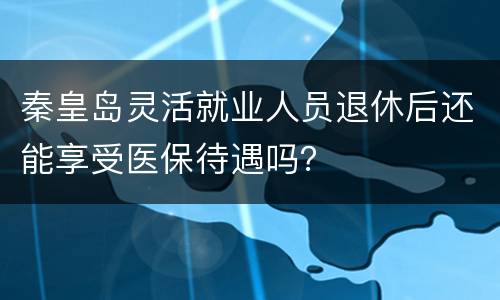 秦皇岛灵活就业人员退休后还能享受医保待遇吗？