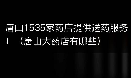 唐山1535家药店提供送药服务！（唐山大药店有哪些）
