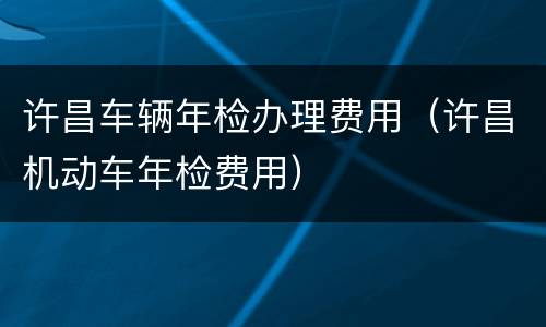 许昌车辆年检办理费用（许昌机动车年检费用）