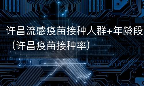 许昌流感疫苗接种人群+年龄段（许昌疫苗接种率）