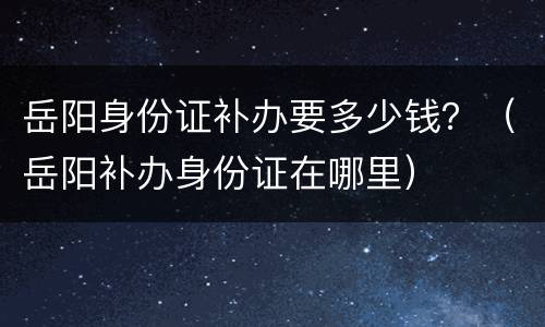 岳阳身份证补办要多少钱？（岳阳补办身份证在哪里）
