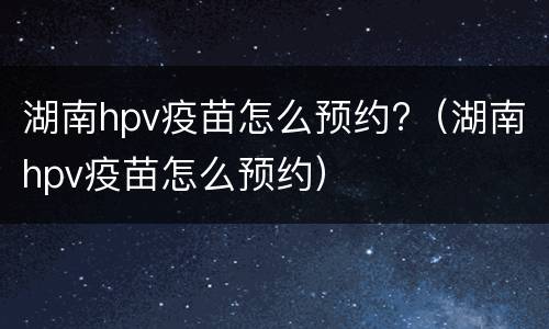 湖南hpv疫苗怎么预约?（湖南hpv疫苗怎么预约）