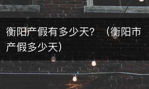 衡阳产假有多少天？（衡阳市产假多少天）