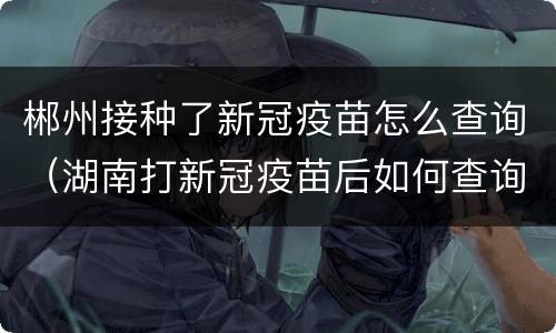 郴州接种了新冠疫苗怎么查询（湖南打新冠疫苗后如何查询）