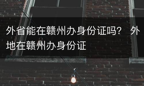 外省能在赣州办身份证吗？ 外地在赣州办身份证