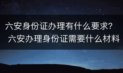 六安身份证办理有什么要求？ 六安办理身份证需要什么材料