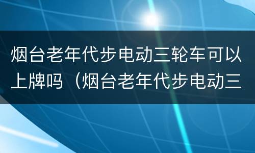 烟台老年代步电动三轮车可以上牌吗（烟台老年代步电动三轮车可以上牌吗多少钱）