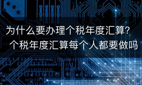为什么要办理个税年度汇算？ 个税年度汇算每个人都要做吗