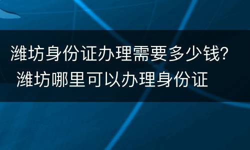 潍坊身份证办理需要多少钱？ 潍坊哪里可以办理身份证