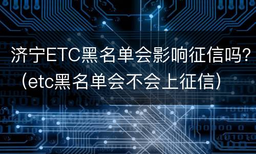 济宁ETC黑名单会影响征信吗？（etc黑名单会不会上征信）