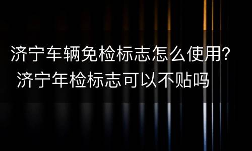 济宁车辆免检标志怎么使用？ 济宁年检标志可以不贴吗