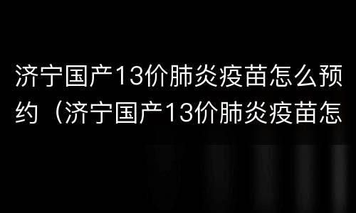 济宁国产13价肺炎疫苗怎么预约（济宁国产13价肺炎疫苗怎么预约接种）