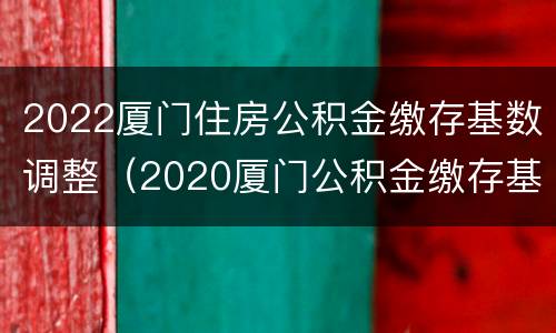 2022厦门住房公积金缴存基数调整（2020厦门公积金缴存基数）