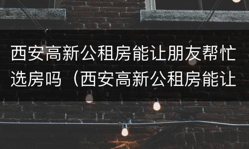 西安高新公租房能让朋友帮忙选房吗（西安高新公租房能让朋友帮忙选房吗）