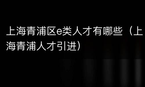 上海青浦区e类人才有哪些（上海青浦人才引进）