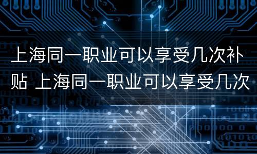 上海同一职业可以享受几次补贴 上海同一职业可以享受几次补贴吗