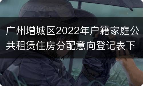 广州增城区2022年户籍家庭公共租赁住房分配意向登记表下载