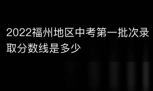 2022福州地区中考第一批次录取分数线是多少