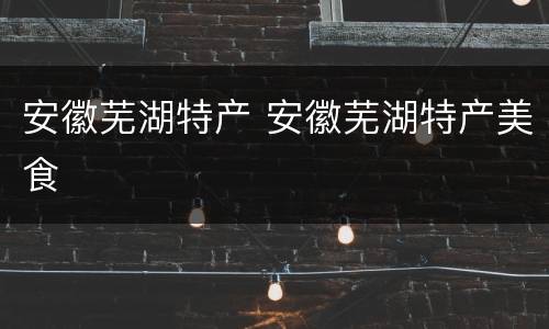 安徽芜湖特产 安徽芜湖特产美食