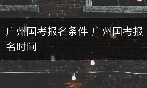 广州国考报名条件 广州国考报名时间
